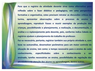 Para que o registro da atividade docente sirva como alternativa para
reflexão sobre o fazer didático e pedagógico, em uma perspectiva
formativa e organizativa, estes precisam retratar as discussões críticas da
turma, apresentar observações sobre o processo de ensino e
aprendizagem, reproduzir frases e reunir exemplos da produção das
crianças, possibilitando o planejamento, a realização, a documentação, a
análise e o replanejamento pelo docente, pois, conforme indica Zabala os
registros ajudam o planejamento do trabalho do professor.
Faz-se necessário, portanto, registrar também sua própria atividade e, com

base na autoanálise, desenvolver parâmetros para um maior controle da
situação de ensino, tais como: o tempo necessário para o ensino de cada
conhecimento,

especificidades

sobre

o

conhecimento

a

ser

ensinado, tarefas necessárias ao ensino, possibilidades de regulação das

atividades e da atenção dos alunos na aprendizagem, dentre outros.

 