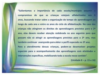 “Salientamos a importância de cada escola/município assumir o

compromisso de que as crianças estejam alfabetizadas aos 8
anos, buscando tratar sobre a organização do tempo de aprendizagem ao
longo de cada ano e entre os anos do ciclo de alfabetização. No caso das
crianças não atingirem os direitos de aprendizagens previstos para o 2º

ano, elas devem receber atenção redobrada no ano seguinte para que
possam não só atingir as aprendizagens previstas para o 2º ano, mas
também continuar avançando para obter o perfil esperado no 3º ano.
Para o atendimento dessas crianças, podem-se desenvolver projetos
especiais para o acompanhamento das aprendizagens com atividades e
intervenções específicas, mobilizando toda a escola nesse sentido”.
(Unidade 8 – p. 15 e 16)

 