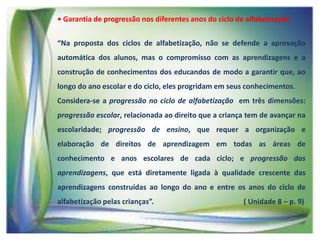 • Garantia de progressão nos diferentes anos do ciclo de alfabetização.
“Na proposta dos ciclos de alfabetização, não se defende a aprovação
automática dos alunos, mas o compromisso com as aprendizagens e a
construção de conhecimentos dos educandos de modo a garantir que, ao
longo do ano escolar e do ciclo, eles progridam em seus conhecimentos.
Considera-se a progressão no ciclo de alfabetização em três dimensões:
progressão escolar, relacionada ao direito que a criança tem de avançar na

escolaridade; progressão de ensino, que requer a organização e
elaboração de direitos de aprendizagem em todas as áreas de
conhecimento e anos escolares de cada ciclo; e progressão das
aprendizagens, que está diretamente ligada à qualidade crescente das

aprendizagens construídas ao longo do ano e entre os anos do ciclo de
alfabetização pelas crianças”.

( Unidade 8 – p. 9)

 