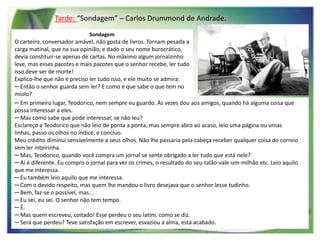 Tarde: “Sondagem” – Carlos Drummond de Andrade.
Sondagem

O carteiro, conversador amável, não gosta de livros. Tornam pesada a
carga matinal, que na sua opinião, e dado o seu nome burocrático,
devia constituir-se apenas de cartas. No máximo algum jornalzinho
leve, mas esses pacotes e mais pacotes que o senhor recebe, ler tudo
isso deve ser de morte!
Explico-lhe que não é preciso ler tudo isso, e ele muito se admira:
─ Então o senhor guarda sem ler? E como é que sabe o que tem no
miolo?
─ Em primeiro lugar, Teodorico, nem sempre eu guardo. Às vezes dou aos amigos, quando há alguma coisa que
possa interessar a eles.
─ Mas como sabe que pode interessar, se não leu?
Esclareço a Teodorico que não leio de ponta a ponta, mas sempre abro ao acaso, leio uma página ou umas
linhas, passo os olhos no índice, e concluo.
Meu crédito diminui sensivelmente a seus olhos. Não lhe passaria pela cabeça receber qualquer coisa do correio
sem ler inteirinha.
─ Mas, Teodorico, quando você compra um jornal se sente obrigado a ler tudo que está nele?
─ Aí é diferente. Eu compro o jornal para ver os crimes, o resultado do seu-talão-vale-um-milhão etc. Leio aquilo
que me interessa.
─ Eu também leio aquilo que me interessa.
─ Com o devido respeito, mas quem lhe mandou o livro desejava que o senhor lesse tudinho.
─ Bem, faz-se o possível, mas...
─ Eu sei, eu sei. O senhor não tem tempo.
─ É.
─ Mas quem escreveu, coitado! Esse perdeu o seu latim, como se diz.
─ Será que perdeu? Teve satisfação em escrever, esvaziou a alma, está acabado.

 