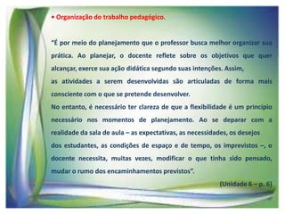 • Organização do trabalho pedagógico.

“É por meio do planejamento que o professor busca melhor organizar sua
prática. Ao planejar, o docente reflete sobre os objetivos que quer

alcançar, exerce sua ação didática segundo suas intenções. Assim,
as atividades a serem desenvolvidas são articuladas de forma mais
consciente com o que se pretende desenvolver.
No entanto, é necessário ter clareza de que a flexibilidade é um princípio

necessário nos momentos de planejamento. Ao se deparar com a
realidade da sala de aula – as expectativas, as necessidades, os desejos
dos estudantes, as condições de espaço e de tempo, os imprevistos –, o
docente necessita, muitas vezes, modificar o que tinha sido pensado,
mudar o rumo dos encaminhamentos previstos”.
(Unidade 6 – p. 6)

 
