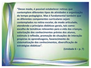 “Desse modo, é possível estabelecer rotinas que
contemplem diferentes tipos de atividades e organização
do tempo pedagógico. Mas é fundamental também que
os diferentes componentes curriculares sejam
contemplados na rotina escolar, de modo articulado,
atendendo a princípios didáticos gerais, tais como:
escolha de temáticas relevantes para a vida das crianças,
valorização dos conhecimentos prévios dos alunos,
estímulo à reflexão, promoção de situações de interação
propícias às aprendizagens, favorecimento da
sistematização dos conhecimentos, diversificação de
estratégias didáticas”.
(Unidade 6 – p. 7)

 