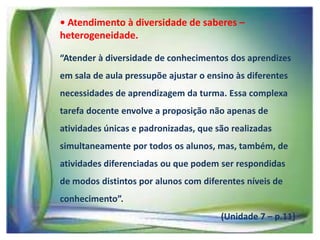 • Atendimento à diversidade de saberes –
heterogeneidade.
“Atender à diversidade de conhecimentos dos aprendizes
em sala de aula pressupõe ajustar o ensino às diferentes
necessidades de aprendizagem da turma. Essa complexa
tarefa docente envolve a proposição não apenas de
atividades únicas e padronizadas, que são realizadas
simultaneamente por todos os alunos, mas, também, de

atividades diferenciadas ou que podem ser respondidas
de modos distintos por alunos com diferentes níveis de
conhecimento”.

(Unidade 7 – p.11)

 