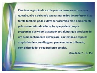 Para isso, a gestão da escola precisa envolverse com essa
questão, não a deixando apenas nas mãos do professor. Essa

tarefa também pode e deve ser assumida mais amplamente
pelas secretarias de educação, que podem propor
programas que visem a atender aos alunos que precisem de

um acompanhamento extraclasse, em tempos e espaços
ampliados de aprendizagem, para continuar trilhando,
sem dificuldade, o seu percurso escolar.

(Unidade 7 – p. 15)

 