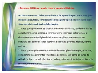 • Recursos didáticos – quais, como e quando utilizá-los.
Ao situarmos nosso debate nos direitos de aprendizagem e nos princípios
didáticos discutidos, consideramos que alguns tipos de recursos didáticos
são essenciais no ciclo de alfabetização:

1- livros que aproximem as crianças do universo literário, ajudando-as a se
constituírem como leitoras, a terem prazer e interesse pelos textos, a
desenvolverem estratégias de leitura e a ampliarem seus universos
culturais, tais como os livros literários de contos, poemas, fábulas, dentre
outros;
2- livros que ampliem o contato com diferentes gêneros e espaços sociais,
considerando as diferentes finalidades de leitura, tais como os livros de
reflexão sobre o mundo da ciência, as biografias, os dicionários, os livros de
receitas, dentre outros;

 
