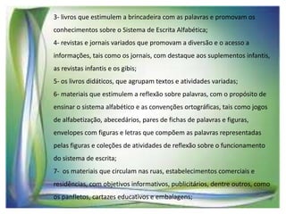 3- livros que estimulem a brincadeira com as palavras e promovam os
conhecimentos sobre o Sistema de Escrita Alfabética;
4- revistas e jornais variados que promovam a diversão e o acesso a
informações, tais como os jornais, com destaque aos suplementos infantis,

as revistas infantis e os gibis;
5- os livros didáticos, que agrupam textos e atividades variadas;
6- materiais que estimulem a reflexão sobre palavras, com o propósito de
ensinar o sistema alfabético e as convenções ortográficas, tais como jogos

de alfabetização, abecedários, pares de fichas de palavras e figuras,
envelopes com figuras e letras que compõem as palavras representadas
pelas figuras e coleções de atividades de reflexão sobre o funcionamento
do sistema de escrita;
7- os materiais que circulam nas ruas, estabelecimentos comerciais e
residências, com objetivos informativos, publicitários, dentre outros, como
os panfletos, cartazes educativos e embalagens;

 