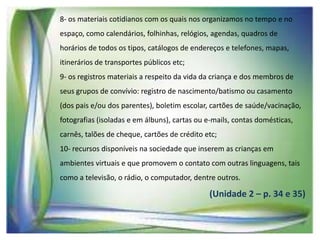 8- os materiais cotidianos com os quais nos organizamos no tempo e no
espaço, como calendários, folhinhas, relógios, agendas, quadros de
horários de todos os tipos, catálogos de endereços e telefones, mapas,
itinerários de transportes públicos etc;

9- os registros materiais a respeito da vida da criança e dos membros de
seus grupos de convívio: registro de nascimento/batismo ou casamento
(dos pais e/ou dos parentes), boletim escolar, cartões de saúde/vacinação,
fotografias (isoladas e em álbuns), cartas ou e-mails, contas domésticas,

carnês, talões de cheque, cartões de crédito etc;
10- recursos disponíveis na sociedade que inserem as crianças em
ambientes virtuais e que promovem o contato com outras linguagens, tais
como a televisão, o rádio, o computador, dentre outros.

(Unidade 2 – p. 34 e 35)

 