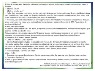 A ideia de que escrever é esvaziar a alma perturbou meu carteiro, tanto quanto percebo em seu rosto magro e
sulcado.
─ Não leva a mal?
─ Não levo a mal o quê?
─ Eu lhe dizer que nesse caso carece prestar mais atenção ainda nos livros, muito mais! Se um cidadão vem à sua
casa e pede licença para contar um desgosto de família, uma dor forte, dor-de-cotovelo, vamos dizer assim, será
que o senhor não escutava o lacrimal dele com todo o acatamento?
─ Teodorico, você está esticando demais o meu pensamento. Nem todo livro representa uma confissão do autor,
ainda ontem você me trouxe uma publicação do Itamaraty sobre o desenvolvimento da OPA, * que drama de
sentimento há nisso?
─ Bem, nessas condições...
─ E depois, no caso de ter uma dor moral, escrevendo o livro o camarada desabafa, entende? Pouco importa que
seja lido ou não, isso é outra coisa.
Ficou pensativo; à procura de argumento? Enquanto isso, eu meditava a curiosidade de um carteiro que se
queixa de carregar muitos livros e ao mesmo tempo reprova que outros não os leiam integralmente.
─ Tem razão. Não adianta mesmo escrever.
─ Como não adianta? Lava o espírito.
─ No meu fraco raciocínio, tudo é encadeado neste mundo. Ou devia ser. Uma coisa nunca acontece sozinha
nem acaba sozinha. Se a pessoa, vamos dizer, eu, só para armar um exemplo, se eu escrevo um livro, deve existir
um outro ─ o senhor, numa hipótese ─ para receber e ler esse livro. Mas se o senhor não liga a mínima, foi
besteira eu fazer esse esforço, e isso é o que acontece com a maioria, estou vendo.
─ Teodorico! Você... escreveu um livro?
Virou o rosto.
─ De poesia, mas agora não adianta eu lhe oferecer um exemplar. Até segunda, bom domingo para o senhor.
─ Escute aqui, Teodorico...
─ Bem, já que o senhor insiste, aqui está o seu volume, não repare os defeitos, ouviu? Esvaziei bastante a alma,
tudo não era possível!
ANDRADE, Carlos Drummond. Sondagem. In: Werneck, Humberto (org.).
Boa Companhia: crônicas. São Paulo: Companhia das Letras, 2005, pp. 31-33.)

 