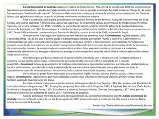 Carlos Drummond de Andrade nasceu em Itabira do Mato Dentro - MG, em 31 de outubro de 1902. De uma família de
fazendeiros em decadência, estudou na cidade de Belo Horizonte e com os jesuítas no Colégio Anchieta de Nova Friburgo RJ, de onde
foi expulso por "insubordinação mental". De novo em Belo Horizonte, começou a carreira de escritor como colaborador do Diário de
Minas, que aglutinava os adeptos locais do incipiente movimento modernista mineiro.
Ante a insistência familiar para que obtivesse um diploma, formou-se em farmácia na cidade de Ouro Preto em 1925.
Fundou com outros escritores A Revista, que, apesar da vida breve, foi importante veículo de afirmação do modernismo em Minas.
Ingressou no serviço público e, em 1934, transferiu-se para o Rio de Janeiro, onde foi chefe de gabinete de Gustavo Capanema,
ministro da Educação, até 1945. Passou depois a trabalhar no Serviço do Patrimônio Histórico e Artístico Nacional e se aposentou em
1962. Desde 1954 colaborou como cronista no Correio da Manhã e, a partir do início de 1969, noJornal do Brasil.
O modernismo não chega a ser dominante nem mesmo nos primeiros livros deDrummond, Alguma poesia (1930)
e Brejo das almas (1934), em que o poema-piada e a descontração sintática pareceriam revelar o contrário. A dominante é a
individualidade do autor, poeta da ordem e da consolidação, ainda que sempre, e fecundamente, contraditórias. Torturado pelo
passado, assombrado com o futuro, ele se detém num presente dilacerado por este e por aquele, testemunha lúcida de si mesmo e
do transcurso dos homens, de um ponto de vista melancólico e cético. Mas, enquanto ironiza os costumes e a sociedade,
asperamente satírico em seu amargor e desencanto, entrega-se com empenho e requinte construtivo à comunicação estética desse
modo de ser e estar.
Vem daí o rigor, que beira a obsessão. O poeta trabalha sobretudo com o tempo, em sua cintilação cotidiana e
subjetiva, no que destila do corrosivo. EmSentimento do mundo (1940), em José (1942) e sobretudo em A rosa do
povo(1945), Drummond lançou-se ao encontro da história contemporânea e da experiência coletiva, participando, solidarizando-se
social e politicamente, descobrindo na luta a explicitação de sua mais íntima apreensão para com a vida como um todo. A
surpreendente sucessão de obras-primas, nesses livros, indica a plena maturidade do poeta, mantida sempre.
Várias obras do poeta foram traduzidas para o espanhol, inglês, francês, italiano, alemão, sueco, tcheco e outras
línguas. Drummond foi seguramente, por muitas décadas, o poeta mais influente da literatura brasileira em seu tempo, tendo
também publicado diversos livros em prosa.
Em mão contrária traduziu os seguintes autores estrangeiros: Balzac (Les Paysans, 1845; Os camponeses), Choderlos de
Laclos (Les Liaisons dangereuses, 1782; As relações perigosas), Marcel Proust (La Fugitive, 1925; A fugitiva), García Lorca (Doña Rosita,
la soltera o el lenguaje de las flores, 1935; Dona Rosita, a solteira), François Mauriac (Thérèse Desqueyroux, 1927; Uma gota de
veneno) e Molière (Les Fourberies de Scapin, 1677; Artimanhas de Scapino).
Alvo de admiração irrestrita, tanto pela obra quanto pelo seu comportamento como escritor, Carlos Drummond de
Andrade morreu no Rio de Janeiro RJ, no dia 17 de agosto de 1987, poucos dias após a morte de sua filha única, a cronista Maria
Julieta Drummond de Andrade.
Fonte: http://www.releituras.com/drummond_bio.asp

 