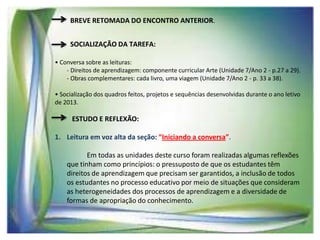 BREVE RETOMADA DO ENCONTRO ANTERIOR.
SOCIALIZAÇÃO DA TAREFA:
• Conversa sobre as leituras:
- Direitos de aprendizagem: componente curricular Arte (Unidade 7/Ano 2 - p.27 a 29).
- Obras complementares: cada livro, uma viagem (Unidade 7/Ano 2 - p. 33 a 38).
• Socialização dos quadros feitos, projetos e sequências desenvolvidas durante o ano letivo
de 2013.

ESTUDO E REFLEXÃO:
1. Leitura em voz alta da seção: “Iniciando a conversa”.

Em todas as unidades deste curso foram realizadas algumas reflexões
que tinham como princípios: o pressuposto de que os estudantes têm
direitos de aprendizagem que precisam ser garantidos, a inclusão de todos
os estudantes no processo educativo por meio de situações que consideram
as heterogeneidades dos processos de aprendizagem e a diversidade de
formas de apropriação do conhecimento.

 