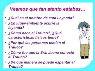 Veamos que tan atento estabas…
• ¿Cuál es el nombre de esta Leyenda?
• ¿En lugar-ambiente ocurre la
  leyenda?
• ¿Cómo nace el Trauco?, ¿Qué
  características físicas tiene?
• ¿Por qué las personas temían al
  Trauco?
• ¿Cómo fue que la Sra. Juana conoció
  al Trauco?
• ¿De qué manera se puede espantar al
  Trauco?
 