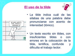 El uso de la tilde

 • La tilde indica cuál de las
   sílabas de una palabra debe
   pronunciarse con acento de
   intensidad (tónico).

 • Un texto escrito sin tildes, con
   insuficientes tildes o con
   errores en la colocación de la
   tilde, lentifica, confunde     y
   dificulta el trabajo lector.
 