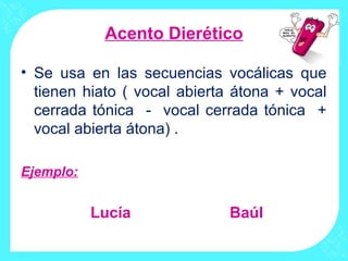 Acento Dierético

• Se usa en las secuencias vocálicas que
  tienen hiato ( vocal abierta átona + vocal
  cerrada tónica - vocal cerrada tónica +
  vocal abierta átona) .

Ejemplo:


           Lucía              Baúl
 
