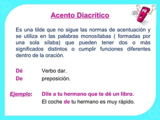 Acento Diacrítico
  Es una tilde que no sigue las normas de acentuación y
  se utiliza en las palabras monosílabas ( formadas por
  una sola sílaba) que pueden tener dos o más
  significados distintos o cumplir funciones diferentes
  dentro de la oración.

  Dé        Verbo dar.
  De        preposición.

Ejemplo:    Dile a tu hermano que te dé un libro.
            El coche de tu hermano es muy rápido.
 