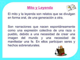 Mito y Leyenda
El mito y la leyenda son relatos que se divulgan
en forma oral, de una generación a otra.

Son narraciones que nacen espontáneamente
como una expresión colectiva de una raza o
pueblo, debido a una necesidad de crear una
imagen del mundo y una necesidad de
manifestar una fe. En ellos participan seres y
hechos sobrenaturales.
 