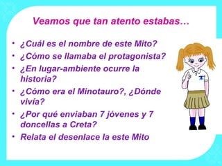 Veamos que tan atento estabas…

• ¿Cuál es el nombre de este Mito?
• ¿Cómo se llamaba el protagonista?
• ¿En lugar-ambiente ocurre la
  historia?
• ¿Cómo era el Minotauro?, ¿Dónde
  vivía?
• ¿Por qué enviaban 7 jóvenes y 7
  doncellas a Creta?
• Relata el desenlace la este Mito
 