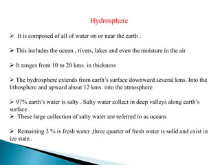 Hydrosphere
 It is composed of all of water on or near the earth .
 This includes the ocean , rivers, lakes and even the moisture in the air
 It ranges from 10 to 20 kms. in thickness
 The hydrosphere extends from earth’s surface downward several kms. Into the
lithosphere and upward about 12 kms. into the atmosphere
 97% earth’s water is salty . Salty water collect in deep valleys along earth’s
surface .
 These large collection of salty water are referred to as oceans
 Remaining 3 % is fresh water ,three quarter of fresh water is solid and exist in
ice state .
 