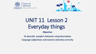 UNIT 11 Lesson 2
Everyday things
Objective
To describe people’s behavior using descriptive
language (adjectives and manner adverbs) correctly
 