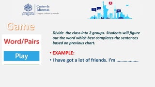• EXAMPLE:
• I have got a lot of friends. I’m ………………
Divide the class into 2 groups. Students will figure
out the word which best completes the sentences
based on previous chart.
 