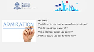Pair work:
What things do you think we can admire people for?
Who do you admire in your life?
Who is a famous person you admire?
Are there people you don't admire why?
 