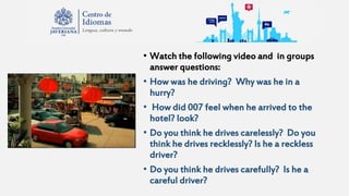 • Watch the following video and in groups
answer questions:
• How was he driving? Why was he in a
hurry?
• How did 007 feel when he arrived to the
hotel? look?
• Do you think he drives carelessly? Do you
think he drives recklessly? Is he a reckless
driver?
• Do you think he drives carefully? Is he a
careful driver?
 