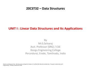 UNIT I : Linear Data Structures and Its Applications
By
Mr.S.Selvaraj
Asst. Professor (SRG) / CSE
Kongu Engineering College
Perundurai, Erode, Tamilnadu, India
Thanks to and Resource from : Data Structures and Algorithm Analysis in C by Mark Allen Weiss & Sumitabha Das, “Computer Fundamentals and C
Programming”, 1st Edition, McGraw Hill, 2018.
20CST32 – Data Structures
 