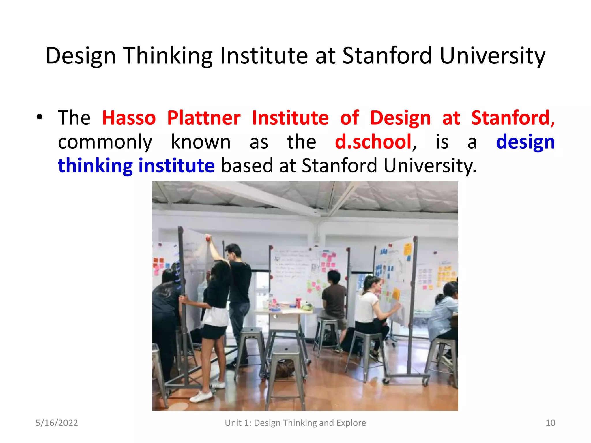 Design Thinking Institute at Stanford University
• The Hasso Plattner Institute of Design at Stanford,
commonly known as the d.school, is a design
thinking institute based at Stanford University.
5/16/2022 Unit 1: Design Thinking and Explore 10
 