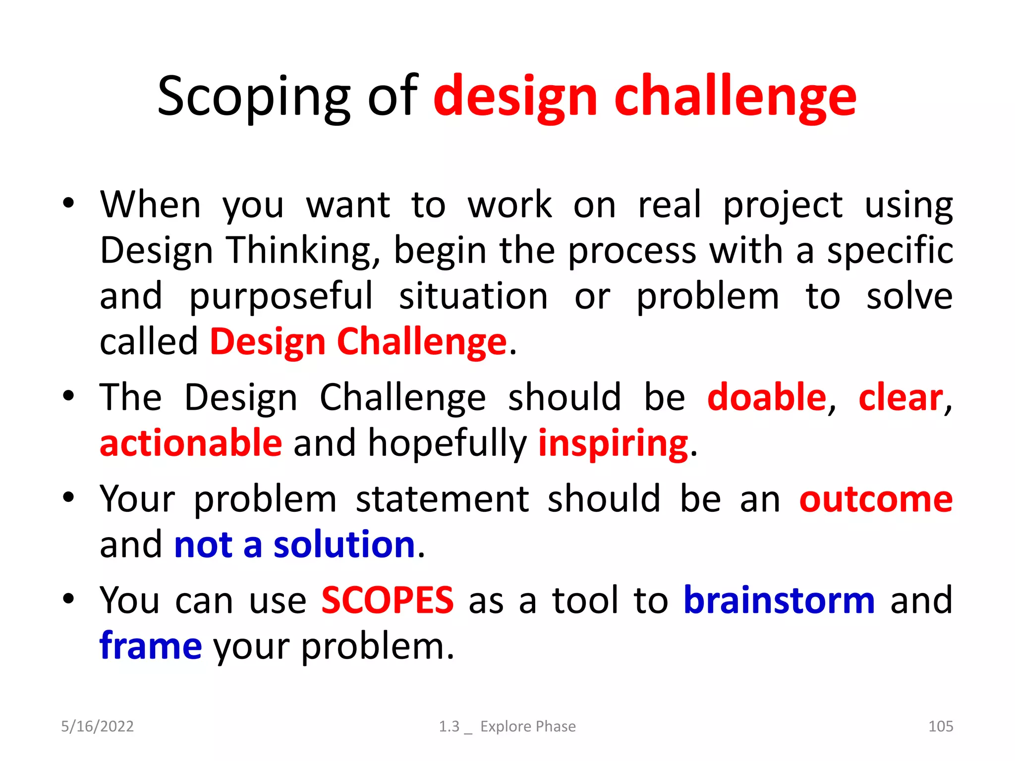 Scoping of design challenge
• When you want to work on real project using
Design Thinking, begin the process with a specific
and purposeful situation or problem to solve
called Design Challenge.
• The Design Challenge should be doable, clear,
actionable and hopefully inspiring.
• Your problem statement should be an outcome
and not a solution.
• You can use SCOPES as a tool to brainstorm and
frame your problem.
5/16/2022 1.3 _ Explore Phase 105
 