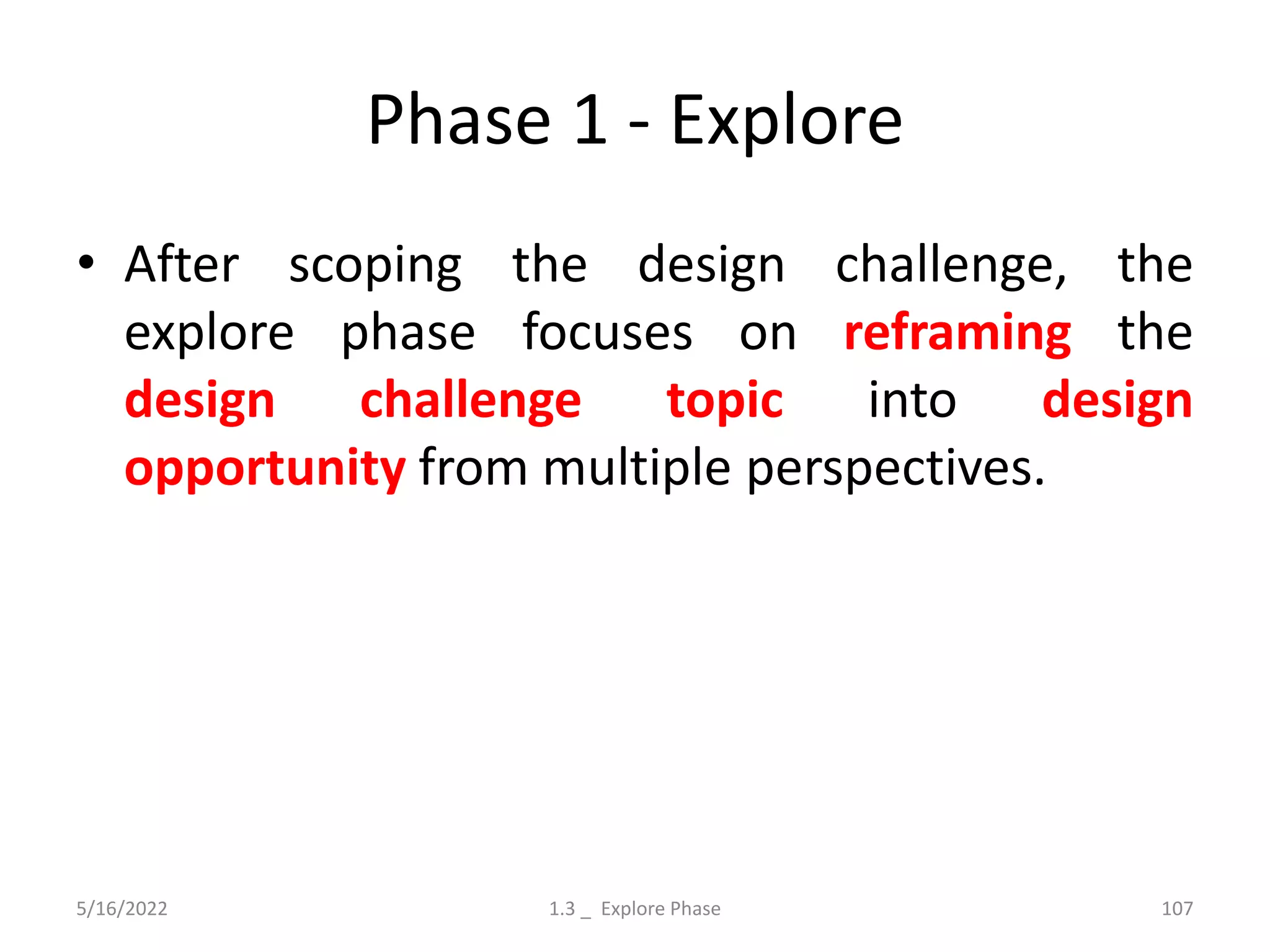 Phase 1 - Explore
• After scoping the design challenge, the
explore phase focuses on reframing the
design challenge topic into design
opportunity from multiple perspectives.
5/16/2022 1.3 _ Explore Phase 107
 