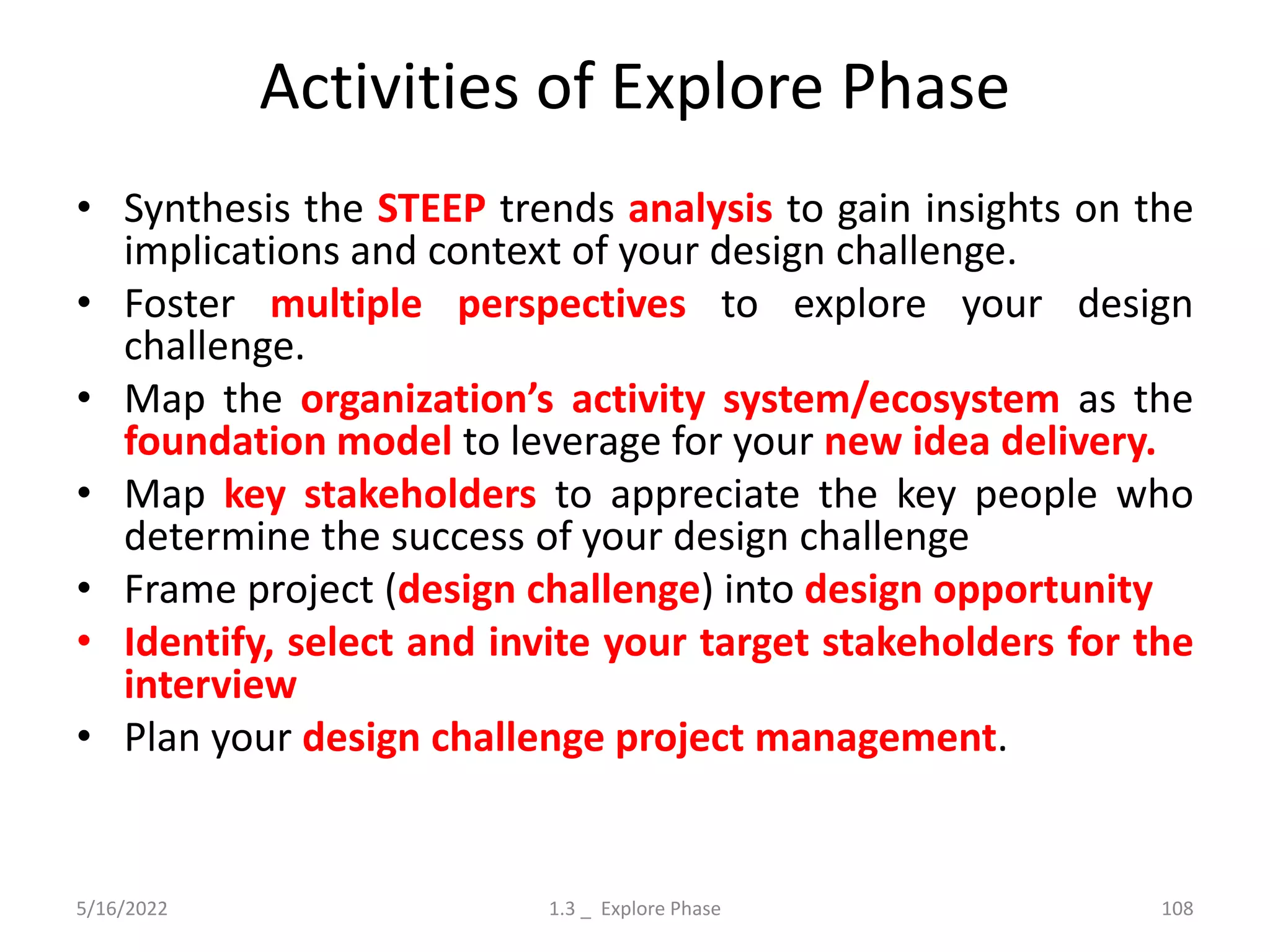 Activities of Explore Phase
• Synthesis the STEEP trends analysis to gain insights on the
implications and context of your design challenge.
• Foster multiple perspectives to explore your design
challenge.
• Map the organization’s activity system/ecosystem as the
foundation model to leverage for your new idea delivery.
• Map key stakeholders to appreciate the key people who
determine the success of your design challenge
• Frame project (design challenge) into design opportunity
• Identify, select and invite your target stakeholders for the
interview
• Plan your design challenge project management.
5/16/2022 1.3 _ Explore Phase 108
 