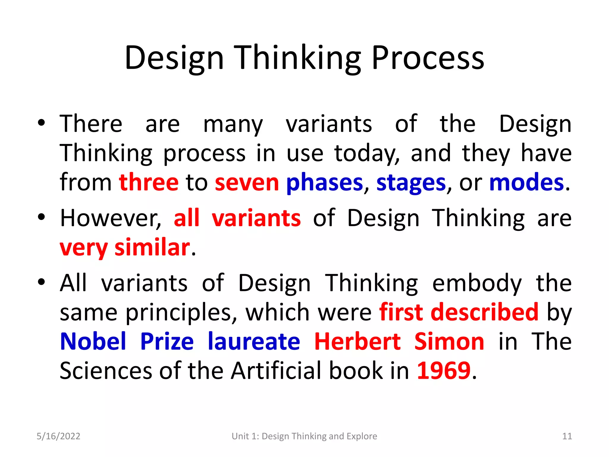 Design Thinking Process
• There are many variants of the Design
Thinking process in use today, and they have
from three to seven phases, stages, or modes.
• However, all variants of Design Thinking are
very similar.
• All variants of Design Thinking embody the
same principles, which were first described by
Nobel Prize laureate Herbert Simon in The
Sciences of the Artificial book in 1969.
5/16/2022 Unit 1: Design Thinking and Explore 11
 