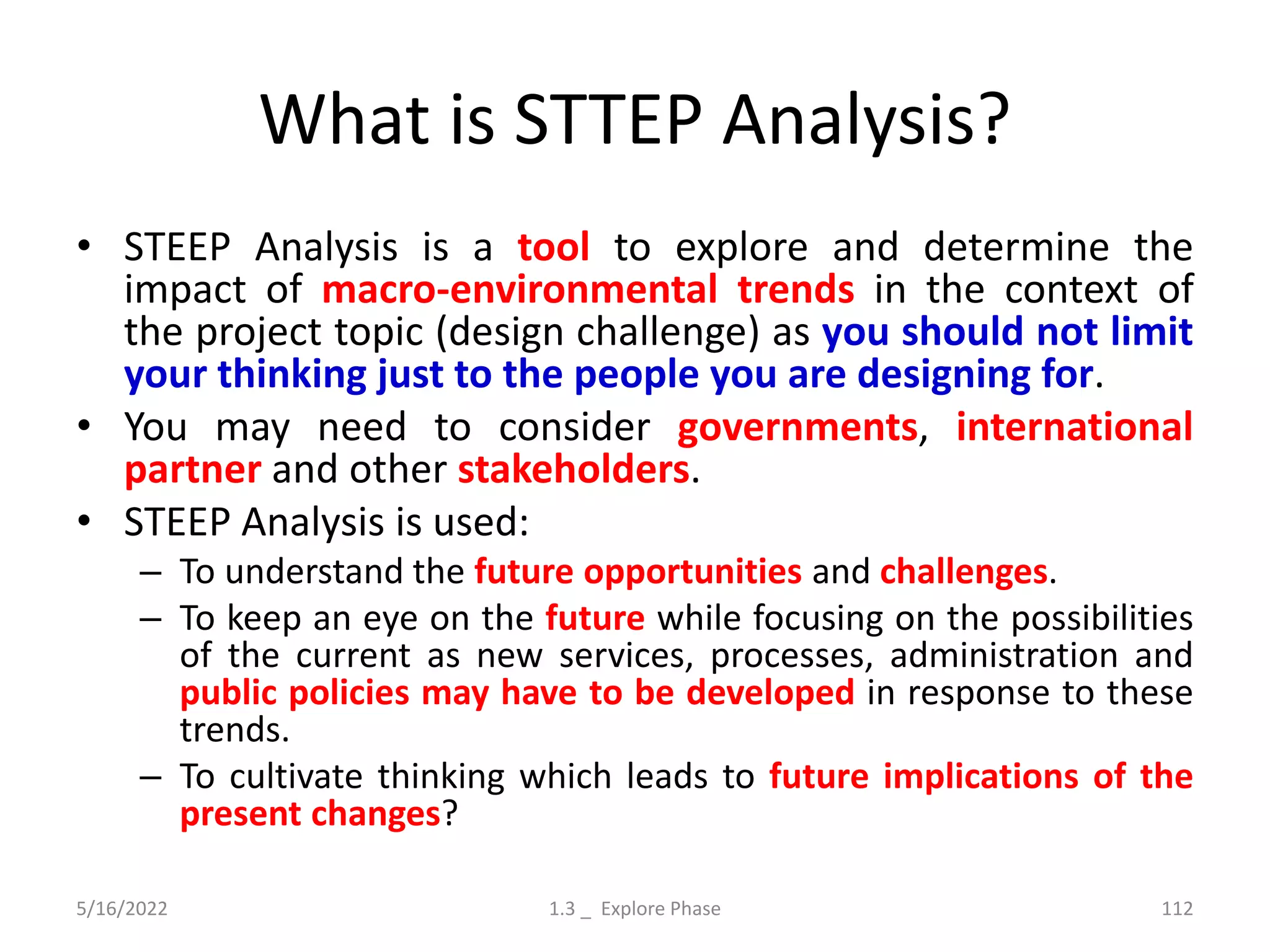 What is STTEP Analysis?
• STEEP Analysis is a tool to explore and determine the
impact of macro-environmental trends in the context of
the project topic (design challenge) as you should not limit
your thinking just to the people you are designing for.
• You may need to consider governments, international
partner and other stakeholders.
• STEEP Analysis is used:
– To understand the future opportunities and challenges.
– To keep an eye on the future while focusing on the possibilities
of the current as new services, processes, administration and
public policies may have to be developed in response to these
trends.
– To cultivate thinking which leads to future implications of the
present changes?
5/16/2022 1.3 _ Explore Phase 112
 