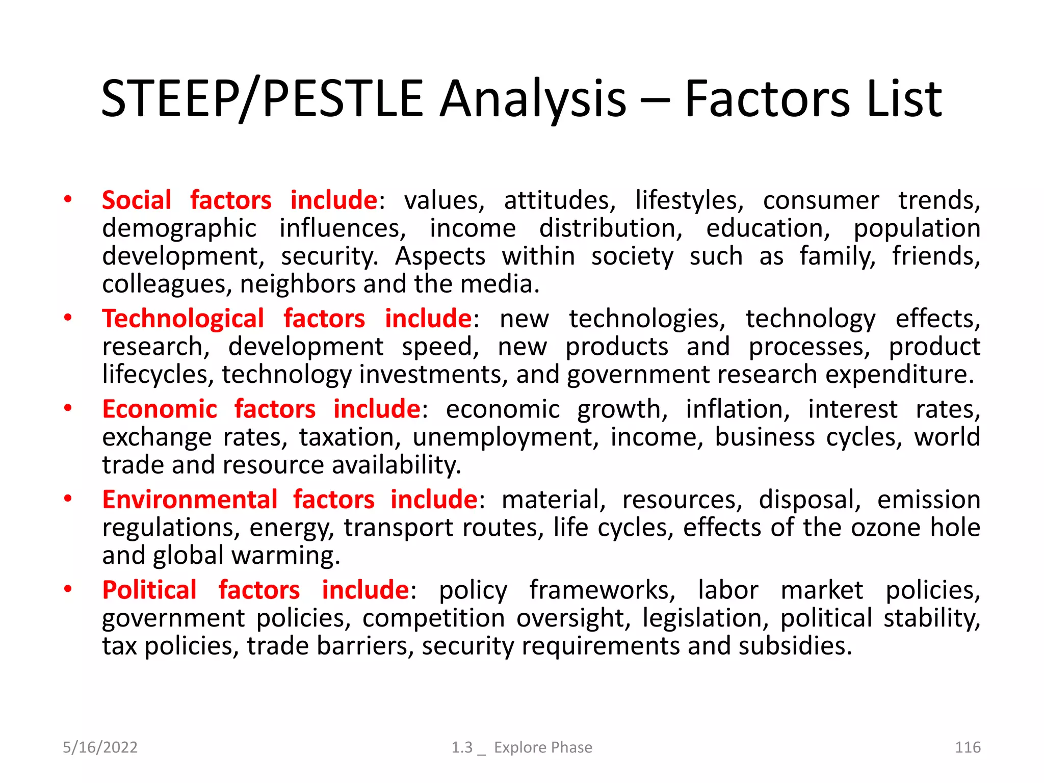 STEEP/PESTLE Analysis – Factors List
• Social factors include: values, attitudes, lifestyles, consumer trends,
demographic influences, income distribution, education, population
development, security. Aspects within society such as family, friends,
colleagues, neighbors and the media.
• Technological factors include: new technologies, technology effects,
research, development speed, new products and processes, product
lifecycles, technology investments, and government research expenditure.
• Economic factors include: economic growth, inflation, interest rates,
exchange rates, taxation, unemployment, income, business cycles, world
trade and resource availability.
• Environmental factors include: material, resources, disposal, emission
regulations, energy, transport routes, life cycles, effects of the ozone hole
and global warming.
• Political factors include: policy frameworks, labor market policies,
government policies, competition oversight, legislation, political stability,
tax policies, trade barriers, security requirements and subsidies.
5/16/2022 1.3 _ Explore Phase 116
 
