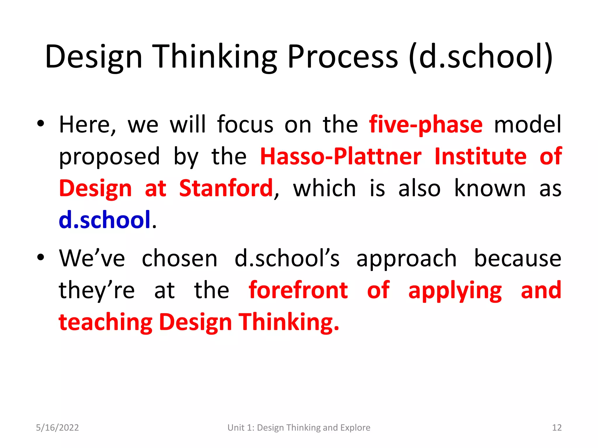 Design Thinking Process (d.school)
• Here, we will focus on the five-phase model
proposed by the Hasso-Plattner Institute of
Design at Stanford, which is also known as
d.school.
• We’ve chosen d.school’s approach because
they’re at the forefront of applying and
teaching Design Thinking.
5/16/2022 Unit 1: Design Thinking and Explore 12
 