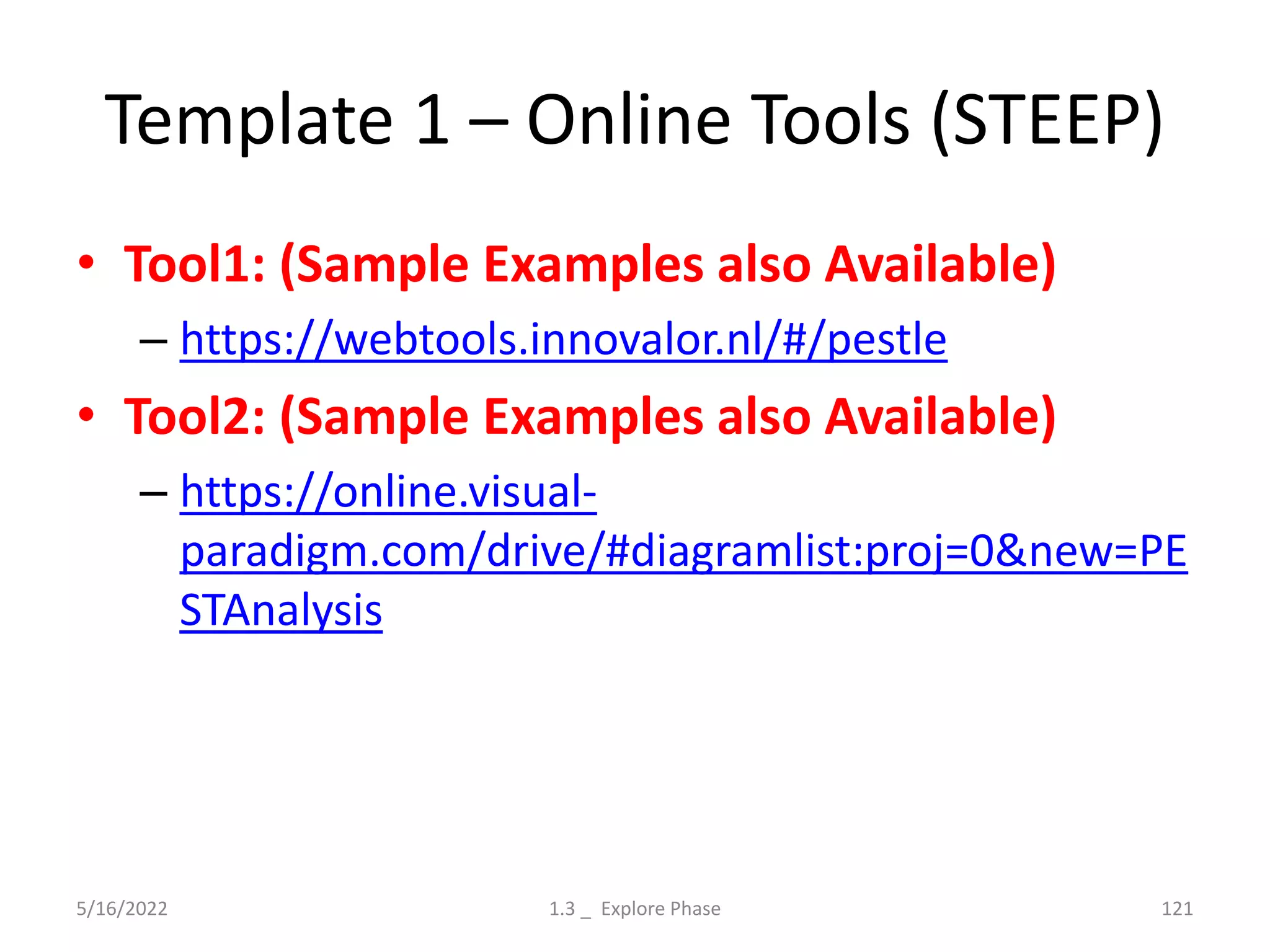 Template 1 – Online Tools (STEEP)
• Tool1: (Sample Examples also Available)
– https://webtools.innovalor.nl/#/pestle
• Tool2: (Sample Examples also Available)
– https://online.visual-
paradigm.com/drive/#diagramlist:proj=0&new=PE
STAnalysis
5/16/2022 1.3 _ Explore Phase 121
 