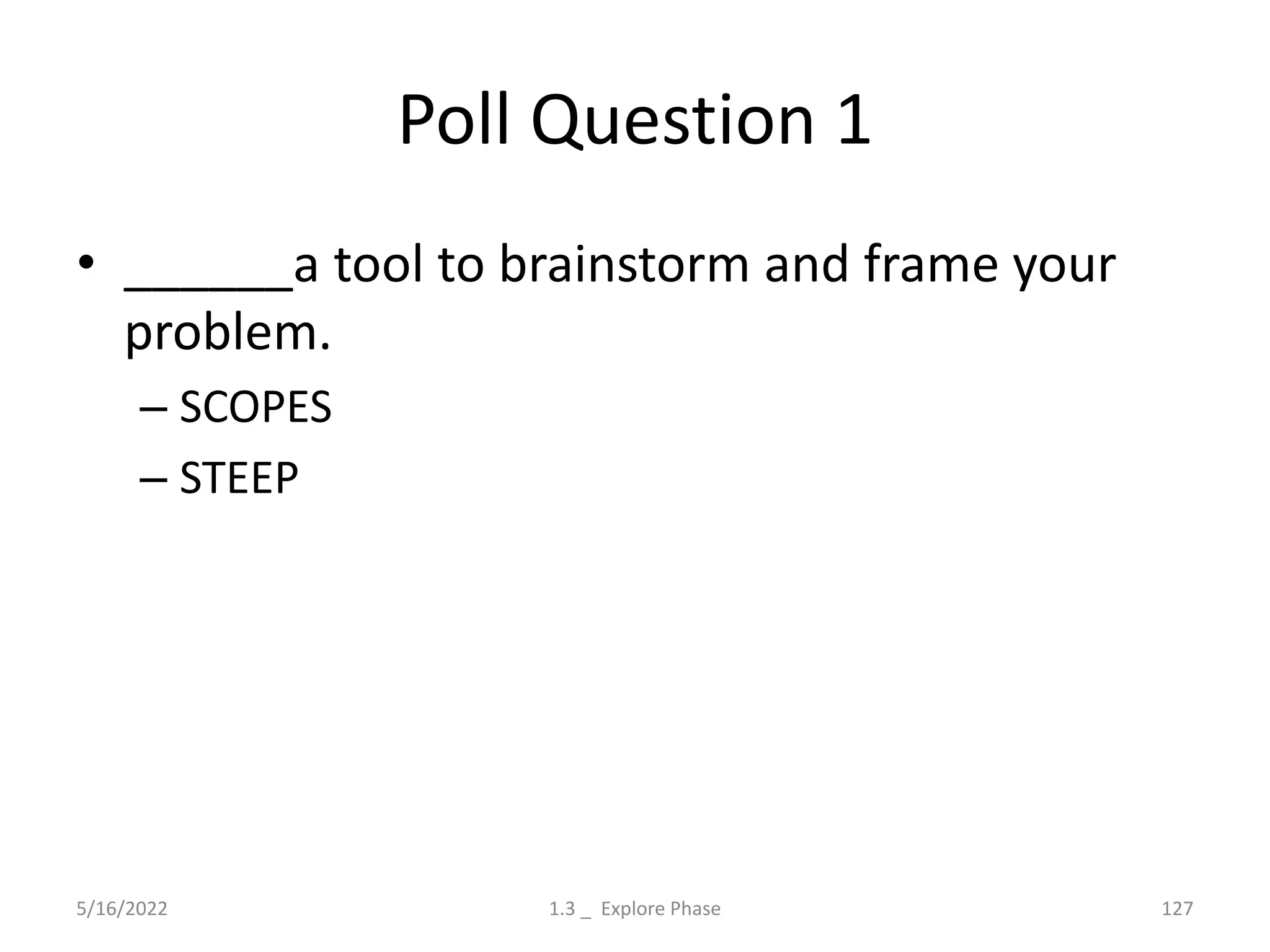 Poll Question 1
• ______a tool to brainstorm and frame your
problem.
– SCOPES
– STEEP
5/16/2022 1.3 _ Explore Phase 127
 