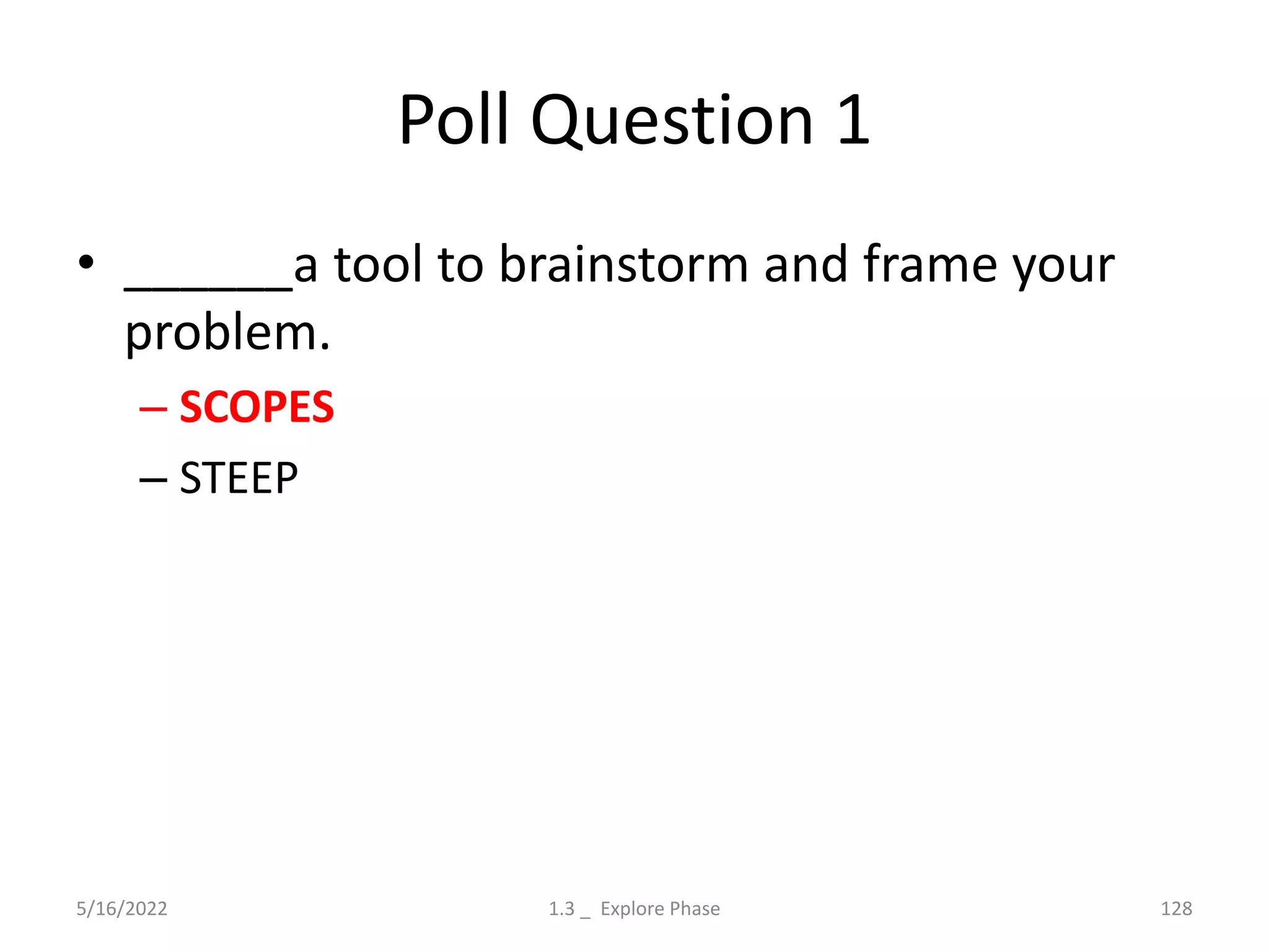 Poll Question 1
• ______a tool to brainstorm and frame your
problem.
– SCOPES
– STEEP
5/16/2022 1.3 _ Explore Phase 128
 
