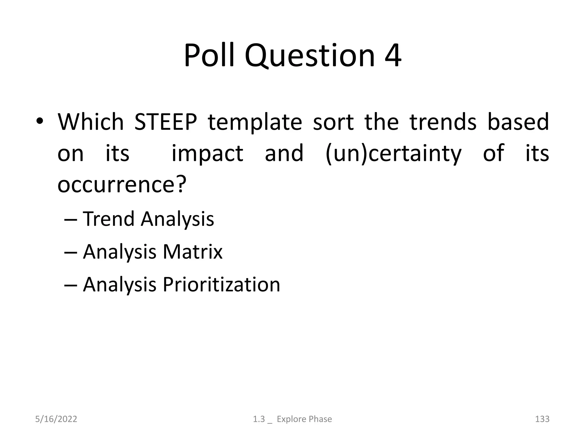 Poll Question 4
• Which STEEP template sort the trends based
on its impact and (un)certainty of its
occurrence?
– Trend Analysis
– Analysis Matrix
– Analysis Prioritization
5/16/2022 1.3 _ Explore Phase 133
 