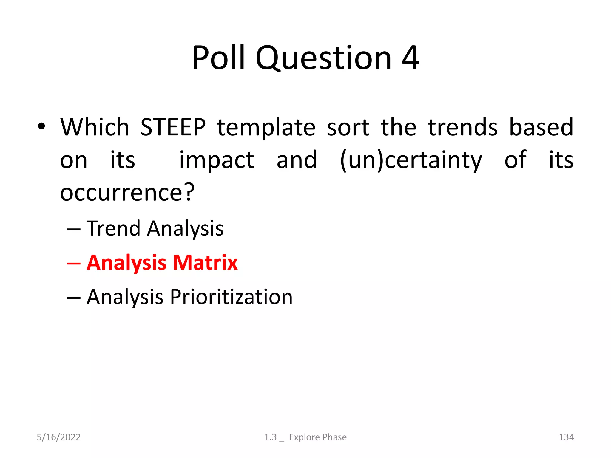 Poll Question 4
• Which STEEP template sort the trends based
on its impact and (un)certainty of its
occurrence?
– Trend Analysis
– Analysis Matrix
– Analysis Prioritization
5/16/2022 1.3 _ Explore Phase 134
 