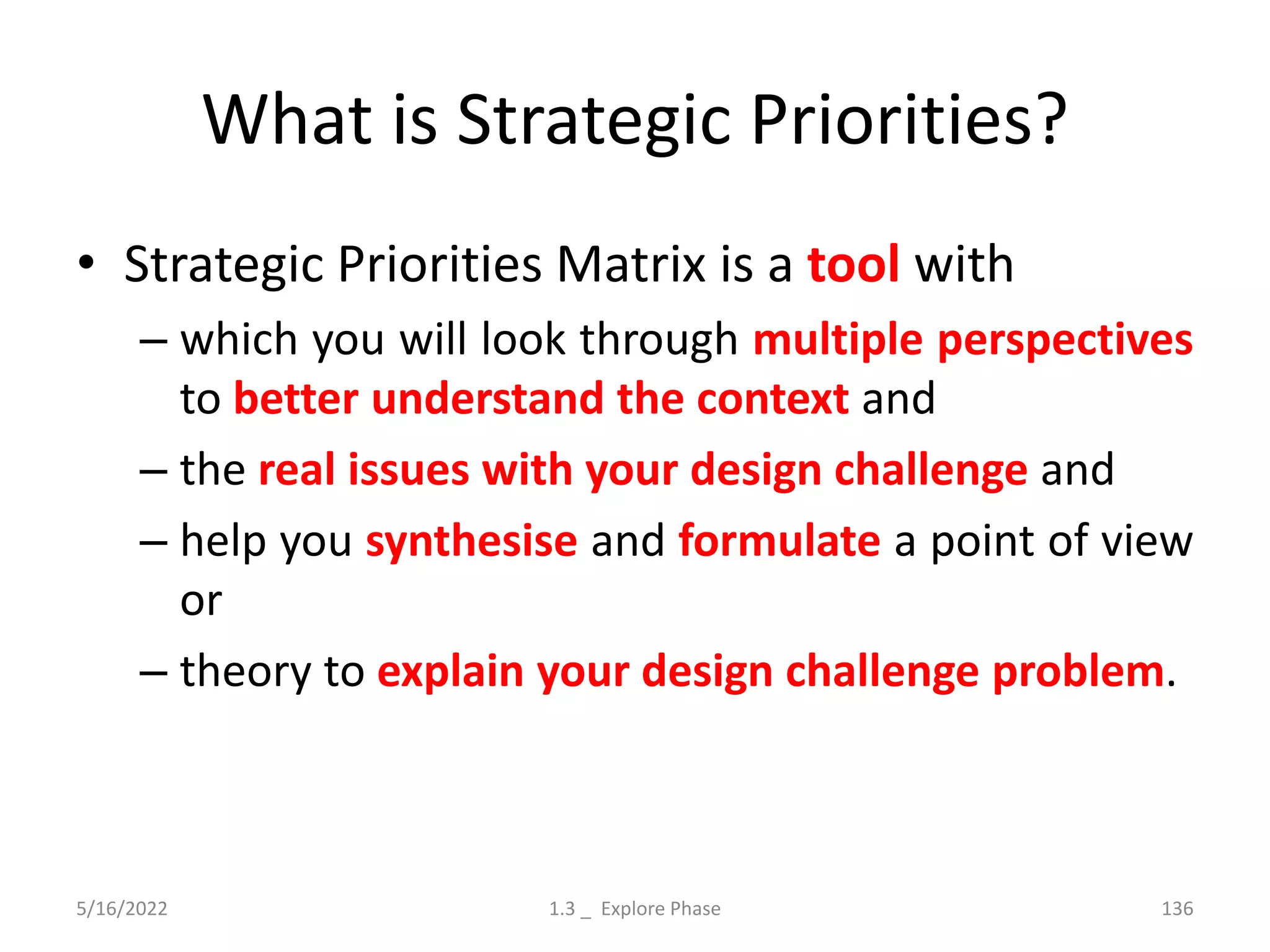 What is Strategic Priorities?
• Strategic Priorities Matrix is a tool with
– which you will look through multiple perspectives
to better understand the context and
– the real issues with your design challenge and
– help you synthesise and formulate a point of view
or
– theory to explain your design challenge problem.
5/16/2022 1.3 _ Explore Phase 136
 