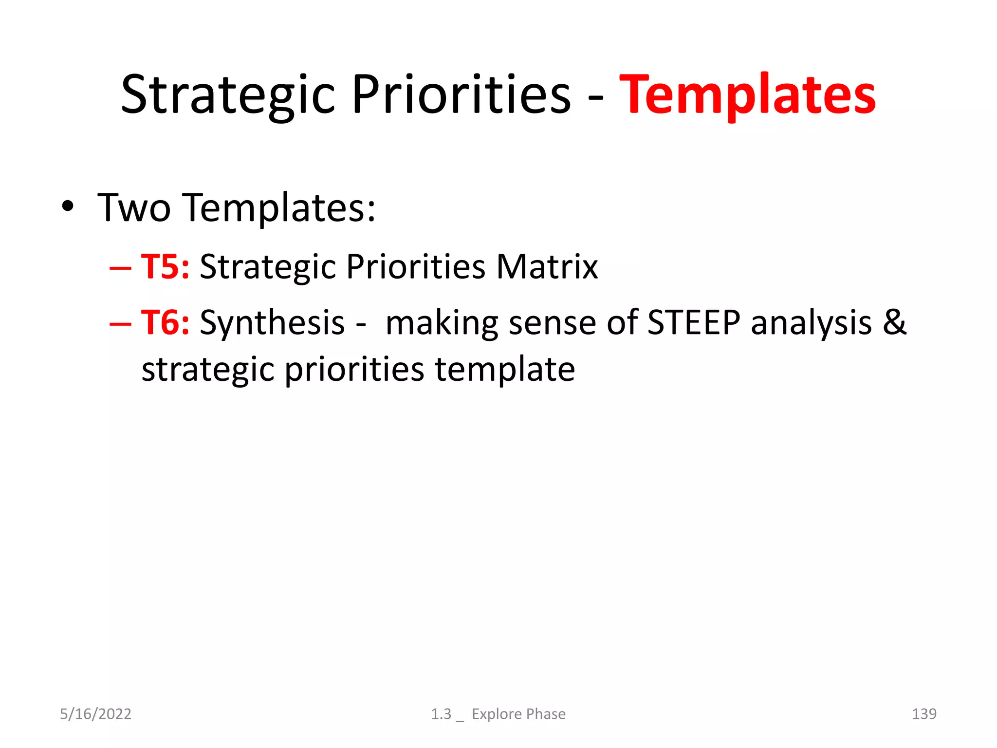 Strategic Priorities - Templates
• Two Templates:
– T5: Strategic Priorities Matrix
– T6: Synthesis - making sense of STEEP analysis &
strategic priorities template
5/16/2022 1.3 _ Explore Phase 139
 
