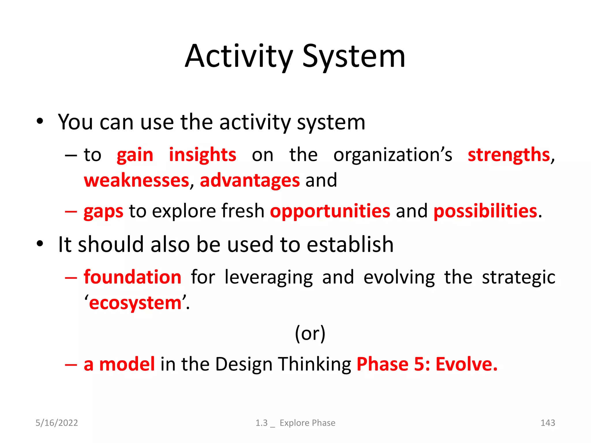 Activity System
• You can use the activity system
– to gain insights on the organization’s strengths,
weaknesses, advantages and
– gaps to explore fresh opportunities and possibilities.
• It should also be used to establish
– foundation for leveraging and evolving the strategic
‘ecosystem’.
(or)
– a model in the Design Thinking Phase 5: Evolve.
5/16/2022 1.3 _ Explore Phase 143
 