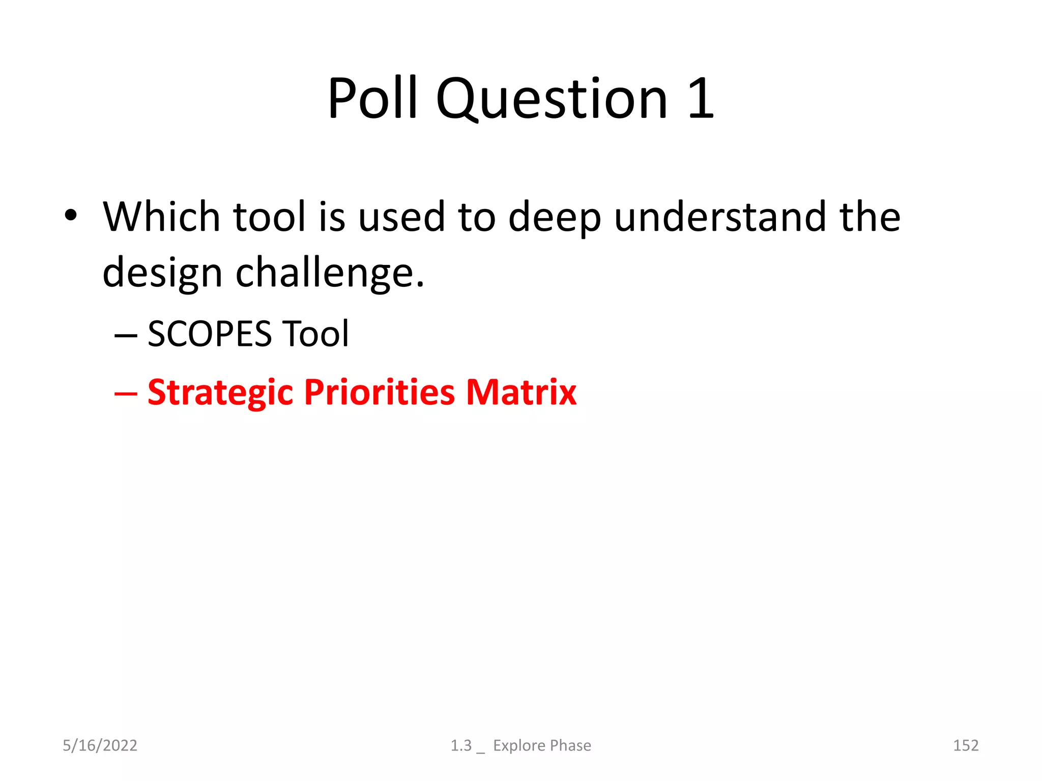 Poll Question 1
• Which tool is used to deep understand the
design challenge.
– SCOPES Tool
– Strategic Priorities Matrix
5/16/2022 1.3 _ Explore Phase 152
 