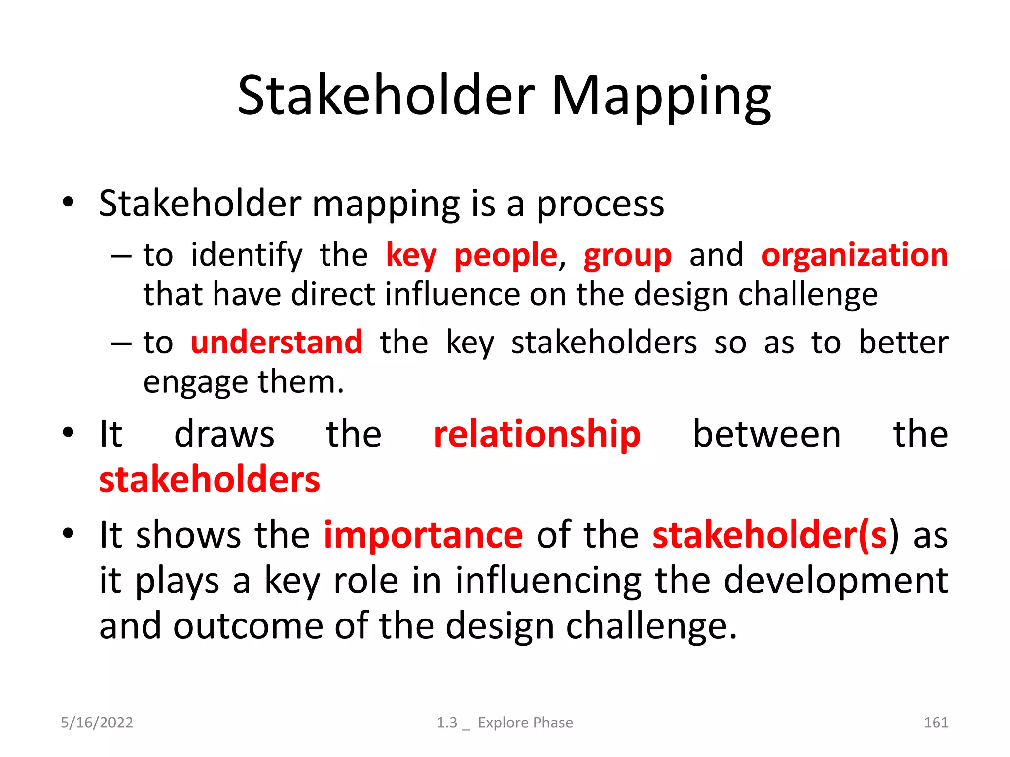Stakeholder Mapping
• Stakeholder mapping is a process
– to identify the key people, group and organization
that have direct influence on the design challenge
– to understand the key stakeholders so as to better
engage them.
• It draws the relationship between the
stakeholders
• It shows the importance of the stakeholder(s) as
it plays a key role in influencing the development
and outcome of the design challenge.
5/16/2022 1.3 _ Explore Phase 161
 