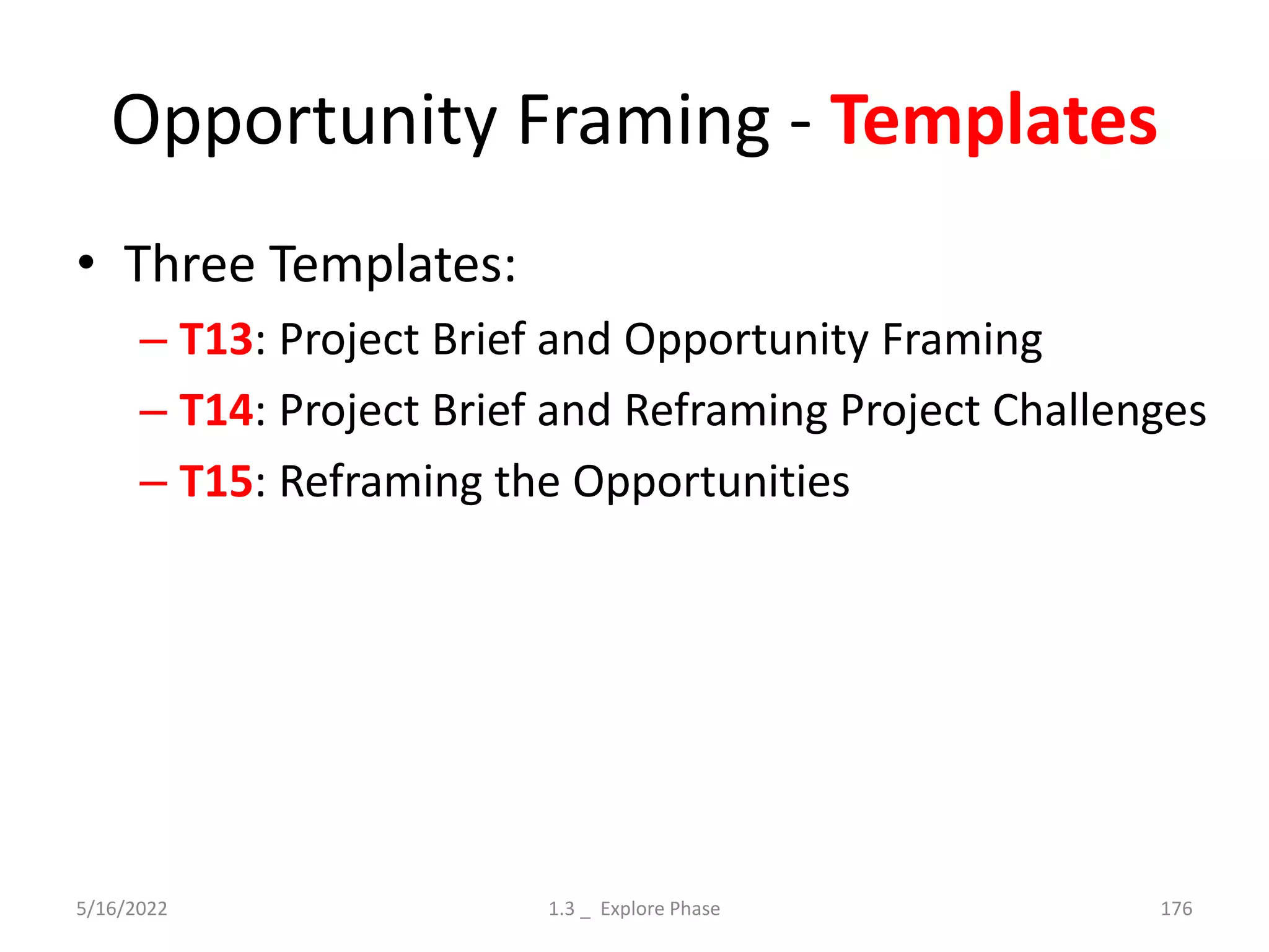 Opportunity Framing - Templates
• Three Templates:
– T13: Project Brief and Opportunity Framing
– T14: Project Brief and Reframing Project Challenges
– T15: Reframing the Opportunities
5/16/2022 1.3 _ Explore Phase 176
 