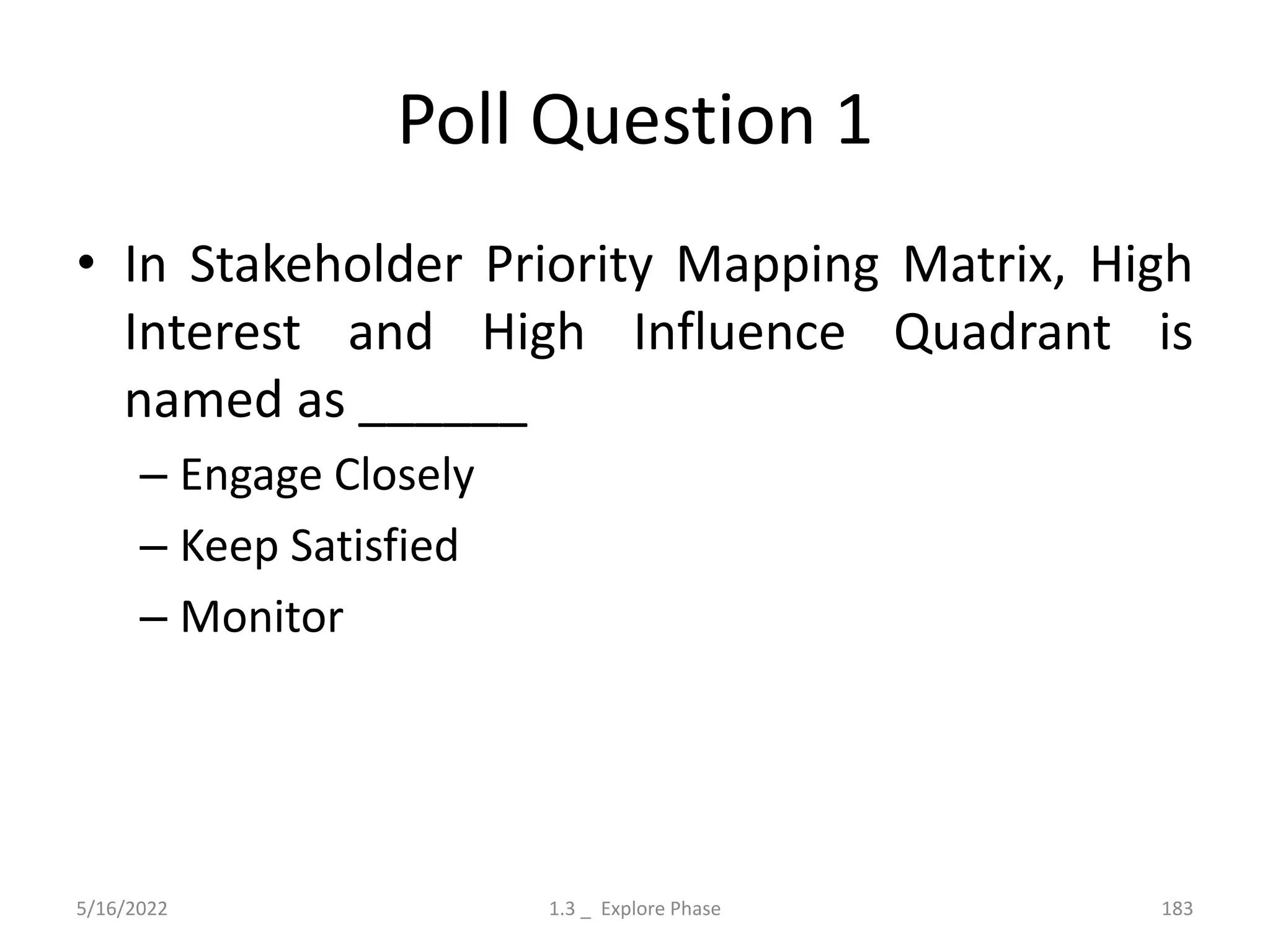 Poll Question 1
• In Stakeholder Priority Mapping Matrix, High
Interest and High Influence Quadrant is
named as ______
– Engage Closely
– Keep Satisfied
– Monitor
5/16/2022 1.3 _ Explore Phase 183
 