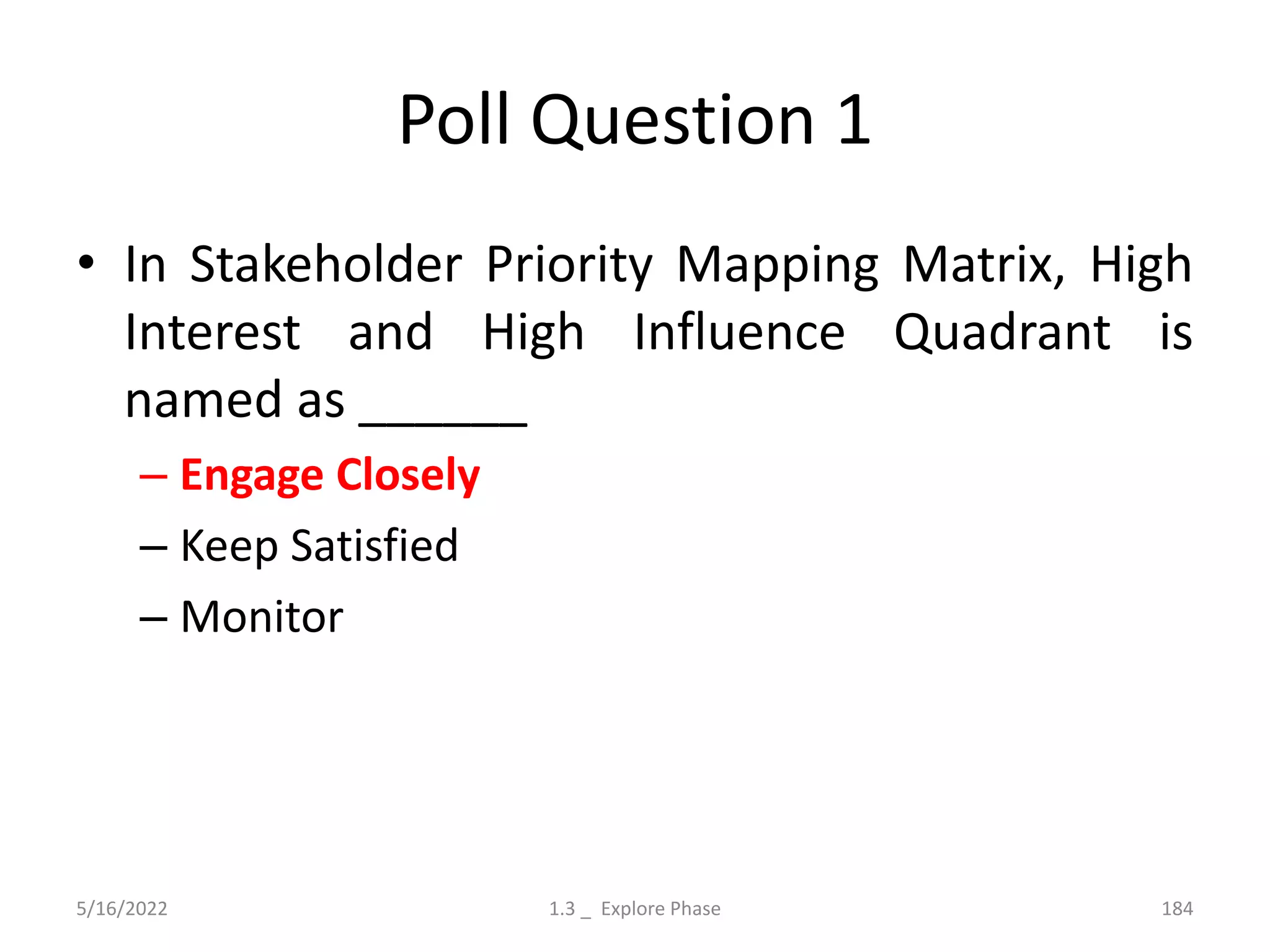 Poll Question 1
• In Stakeholder Priority Mapping Matrix, High
Interest and High Influence Quadrant is
named as ______
– Engage Closely
– Keep Satisfied
– Monitor
5/16/2022 1.3 _ Explore Phase 184
 