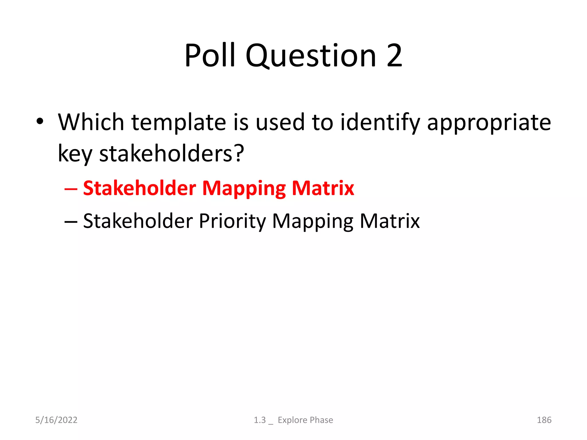 Poll Question 2
• Which template is used to identify appropriate
key stakeholders?
– Stakeholder Mapping Matrix
– Stakeholder Priority Mapping Matrix
5/16/2022 1.3 _ Explore Phase 186
 