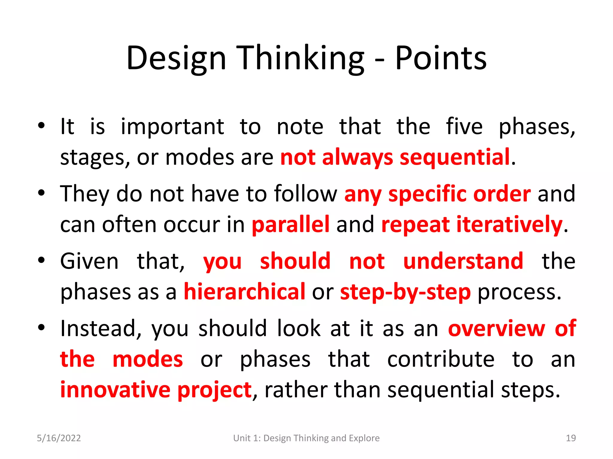 Design Thinking - Points
• It is important to note that the five phases,
stages, or modes are not always sequential.
• They do not have to follow any specific order and
can often occur in parallel and repeat iteratively.
• Given that, you should not understand the
phases as a hierarchical or step-by-step process.
• Instead, you should look at it as an overview of
the modes or phases that contribute to an
innovative project, rather than sequential steps.
5/16/2022 Unit 1: Design Thinking and Explore 19
 