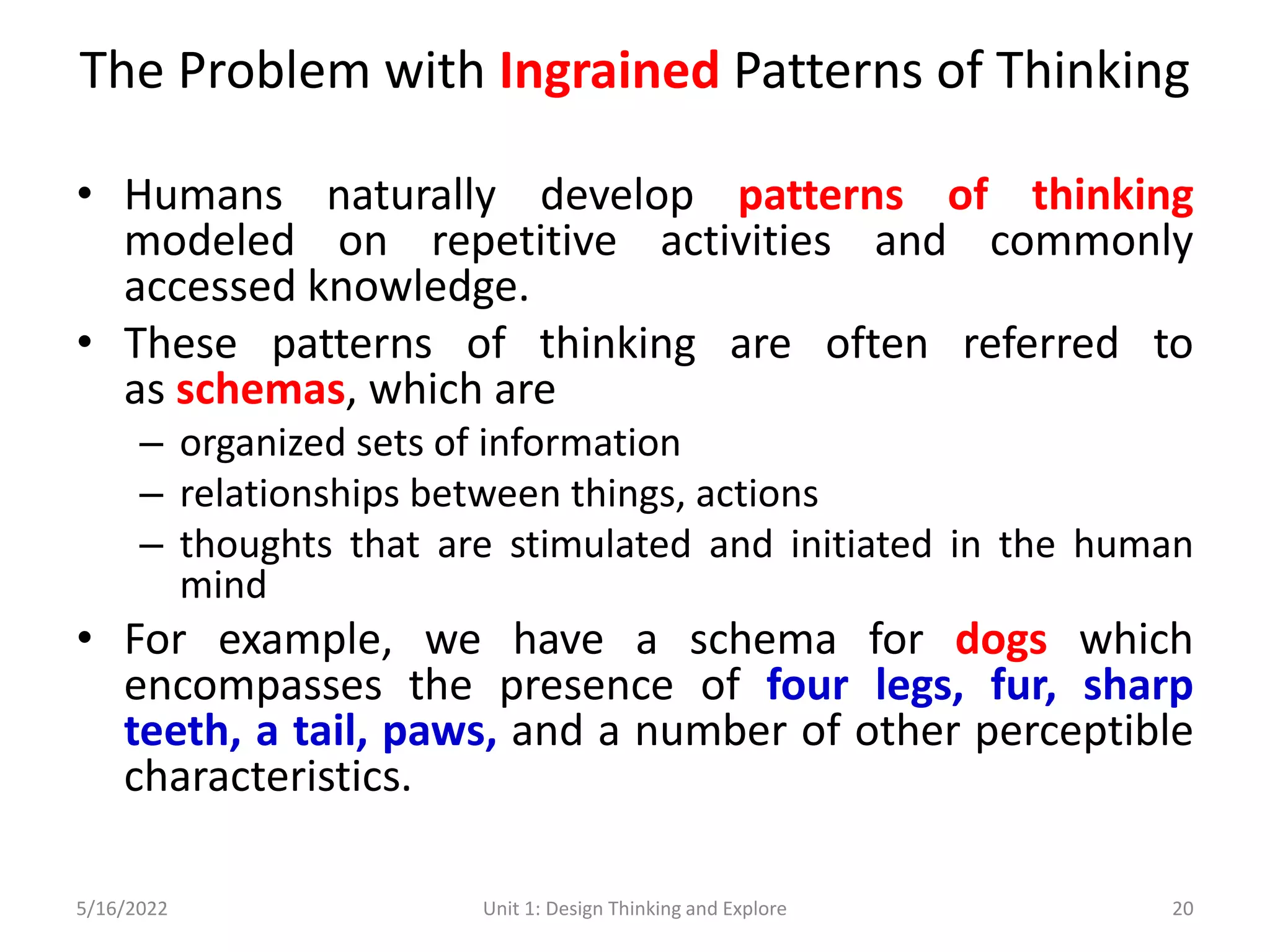 The Problem with Ingrained Patterns of Thinking
• Humans naturally develop patterns of thinking
modeled on repetitive activities and commonly
accessed knowledge.
• These patterns of thinking are often referred to
as schemas, which are
– organized sets of information
– relationships between things, actions
– thoughts that are stimulated and initiated in the human
mind
• For example, we have a schema for dogs which
encompasses the presence of four legs, fur, sharp
teeth, a tail, paws, and a number of other perceptible
characteristics.
5/16/2022 Unit 1: Design Thinking and Explore 20
 